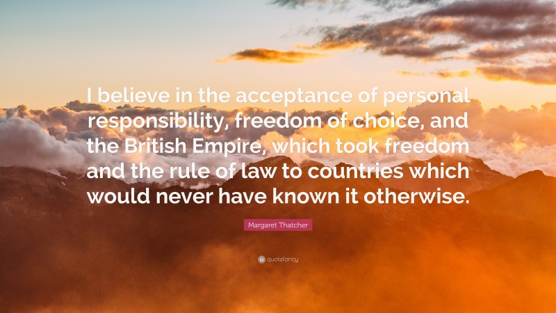 Margaret Thatcher Quote: “I believe in the acceptance of personal responsibility, freedom of choice, and the British Empire, which took freedom and the rule of law to countries which would never have known it otherwise.”