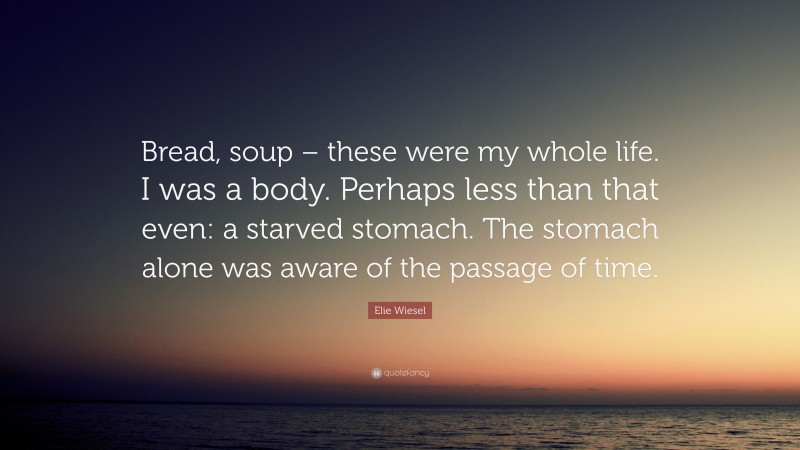 Elie Wiesel Quote: “Bread, soup – these were my whole life. I was a body. Perhaps less than that even: a starved stomach. The stomach alone was aware of the passage of time.”