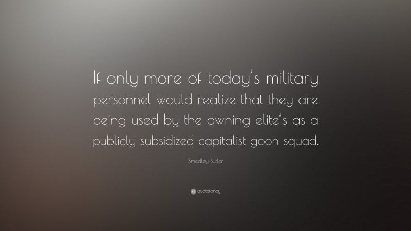 Smedley Butler Quote: “If only more of today’s military personnel would realize that they are being used by the owning elite’s as a publicly subsidized capitalist goon squad.”