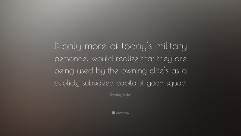 Smedley Butler Quote: “If only more of today’s military personnel would realize that they are being used by the owning elite’s as a publicly subsidized capitalist goon squad.”