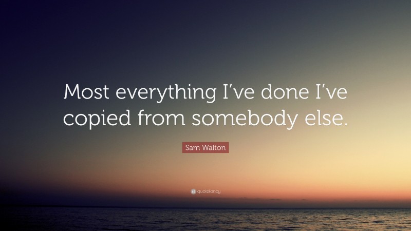 Sam Walton Quote: “Most everything I’ve done I’ve copied from somebody else.”