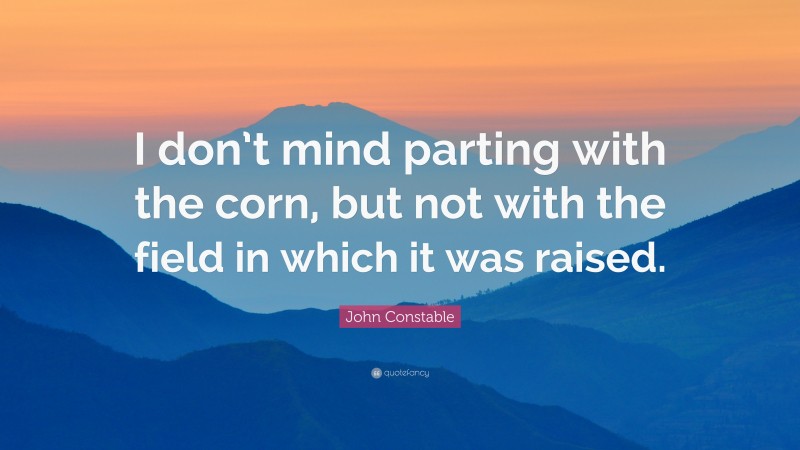 John Constable Quote: “I don’t mind parting with the corn, but not with the field in which it was raised.”