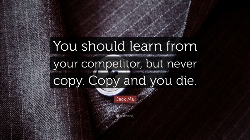 Jack Ma Quote: “You should learn from your competitor, but never copy. Copy and you die.”