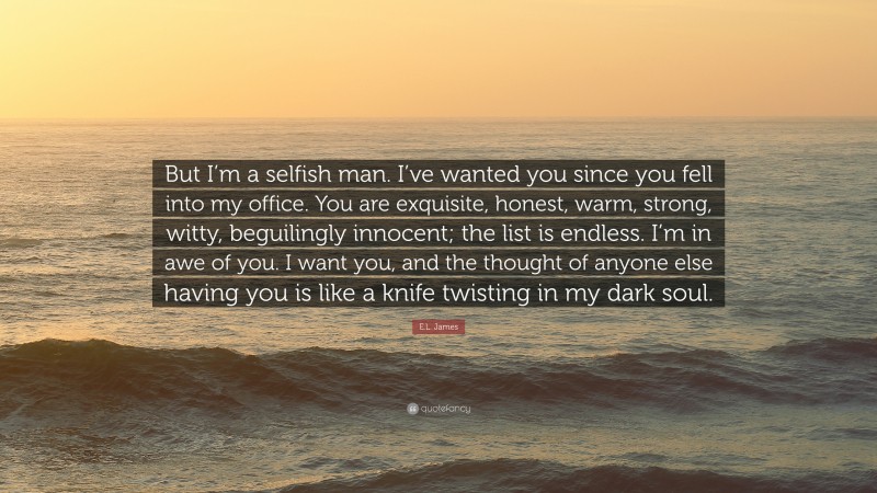 E.L. James Quote: “But I’m a selfish man. I’ve wanted you since you fell into my office. You are exquisite, honest, warm, strong, witty, beguilingly innocent; the list is endless. I’m in awe of you. I want you, and the thought of anyone else having you is like a knife twisting in my dark soul.”