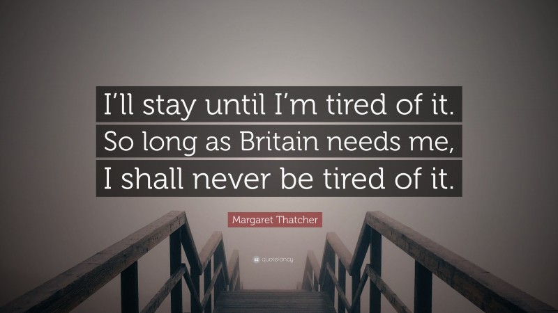 Margaret Thatcher Quote: “I’ll stay until I’m tired of it. So long as Britain needs me, I shall never be tired of it.”