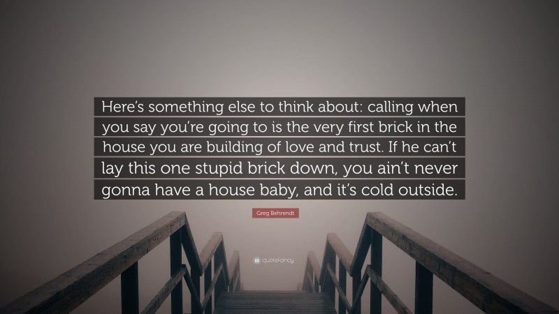Greg Behrendt Quote: “Here’s something else to think about: calling when you say you’re going to is the very first brick in the house you are building of love and trust. If he can’t lay this one stupid brick down, you ain’t never gonna have a house baby, and it’s cold outside.”