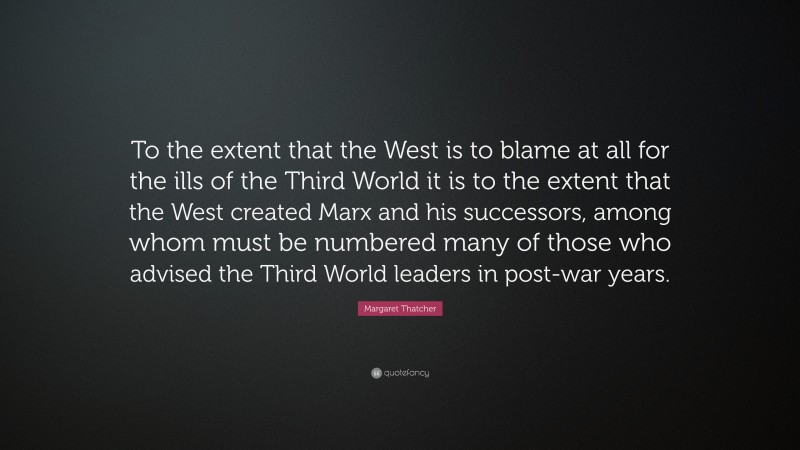 Margaret Thatcher Quote: “To the extent that the West is to blame at all for the ills of the Third World it is to the extent that the West created Marx and his successors, among whom must be numbered many of those who advised the Third World leaders in post-war years.”