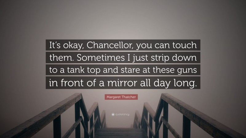 Margaret Thatcher Quote: “It’s okay, Chancellor, you can touch them. Sometimes I just strip down to a tank top and stare at these guns in front of a mirror all day long.”