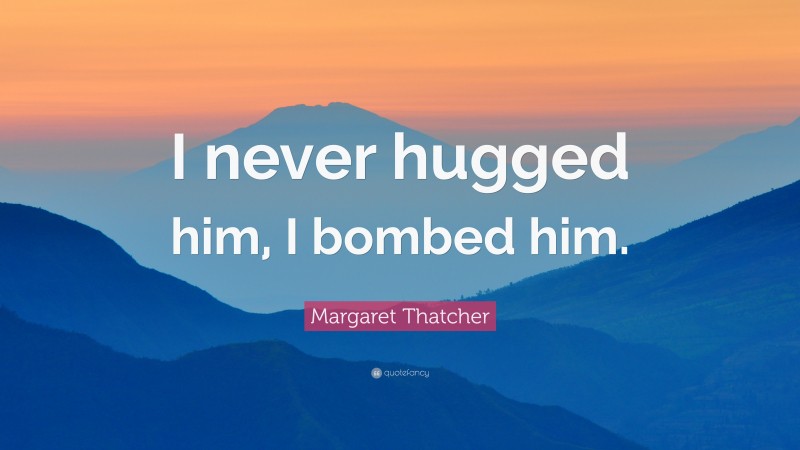 Margaret Thatcher Quote: “I never hugged him, I bombed him.”