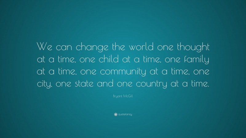 Bryant McGill Quote: “We can change the world one thought at a time, one child at a time, one family at a time, one community at a time, one city, one state and one country at a time.”