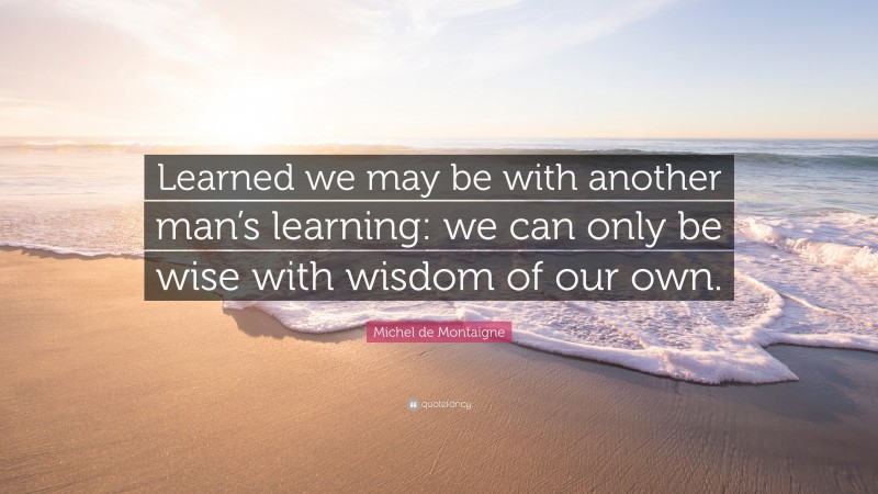Michel de Montaigne Quote: “Learned we may be with another man’s learning: we can only be wise with wisdom of our own.”