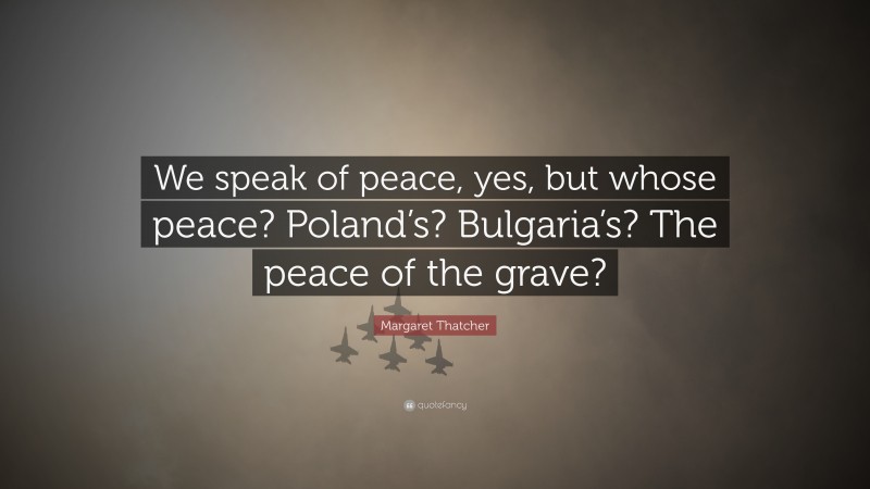 Margaret Thatcher Quote: “We speak of peace, yes, but whose peace? Poland’s? Bulgaria’s? The peace of the grave?”