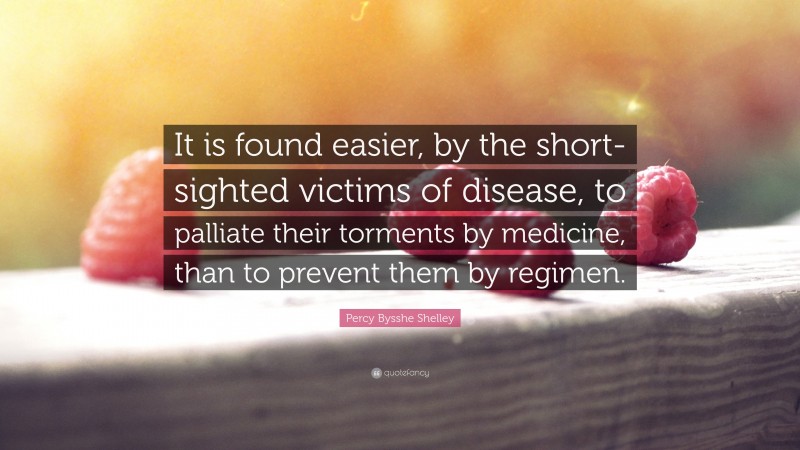 Percy Bysshe Shelley Quote: “It is found easier, by the short-sighted victims of disease, to palliate their torments by medicine, than to prevent them by regimen.”
