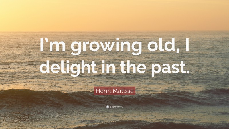 Henri Matisse Quote: “I’m growing old, I delight in the past.”