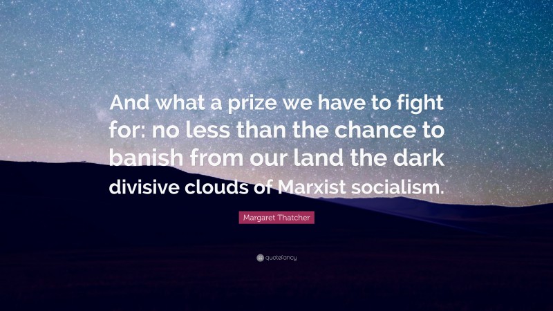 Margaret Thatcher Quote: “And what a prize we have to fight for: no less than the chance to banish from our land the dark divisive clouds of Marxist socialism.”