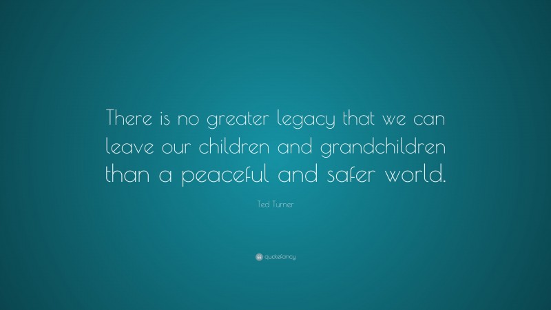 Ted Turner Quote: “There is no greater legacy that we can leave our children and grandchildren than a peaceful and safer world.”