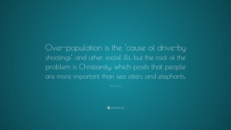 Ted Turner Quote: “Over-population is the ‘cause of drive-by shootings’ and other social ills, but the root of the problem is Christianity, which posits that people are more important than sea otters and elephants.”