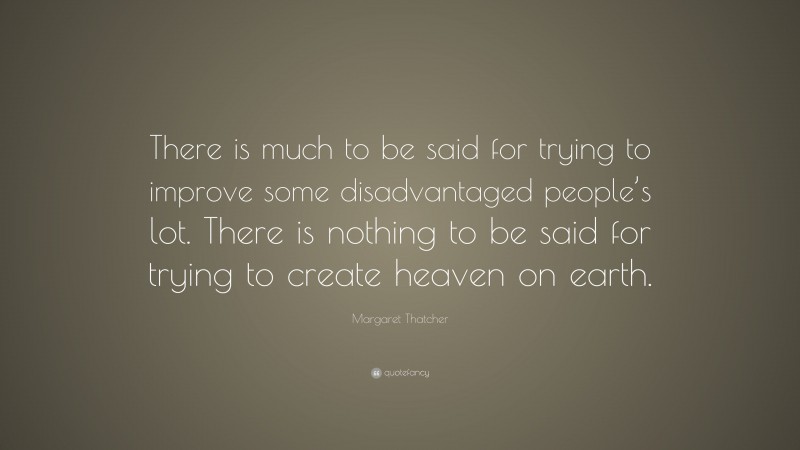 Margaret Thatcher Quote: “There is much to be said for trying to improve some disadvantaged people’s lot. There is nothing to be said for trying to create heaven on earth.”