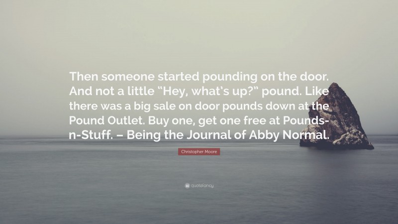 Christopher Moore Quote: “Then someone started pounding on the door. And not a little “Hey, what’s up?” pound. Like there was a big sale on door pounds down at the Pound Outlet. Buy one, get one free at Pounds-n-Stuff. – Being the Journal of Abby Normal.”