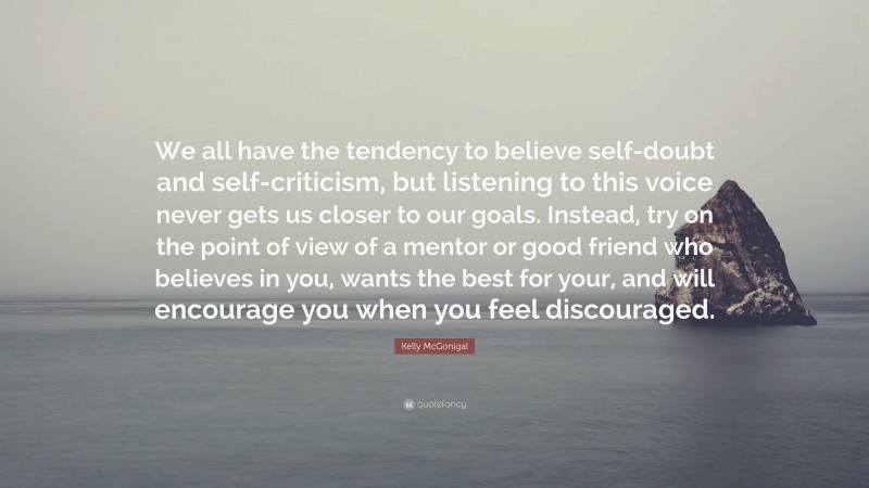 Kelly McGonigal Quote: “We all have the tendency to believe self-doubt and self-criticism, but listening to this voice never gets us closer to our goals. Instead, try on the point of view of a mentor or good friend who believes in you, wants the best for your, and will encourage you when you feel discouraged.”