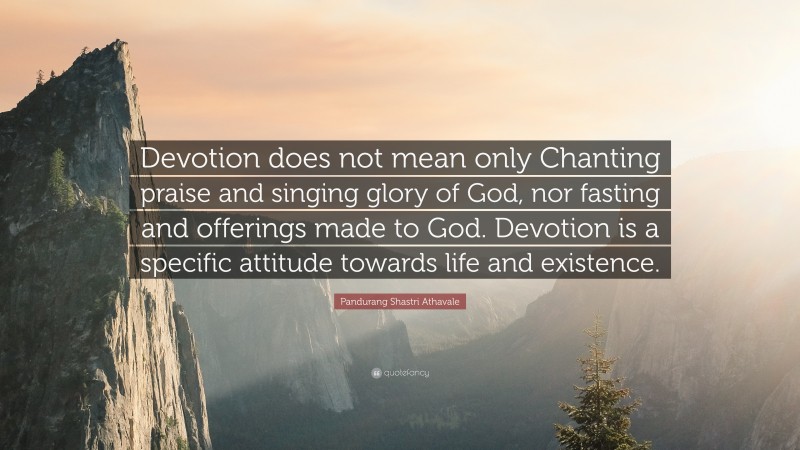 Pandurang Shastri Athavale Quote: “Devotion does not mean only Chanting praise and singing glory of God, nor fasting and offerings made to God. Devotion is a specific attitude towards life and existence.”