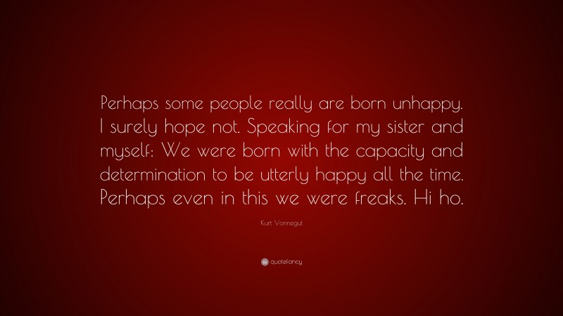 Kurt Vonnegut Quote: “Perhaps some people really are born unhappy. I surely hope not. Speaking for my sister and myself: We were born with the capacity and determination to be utterly happy all the time. Perhaps even in this we were freaks. Hi ho.”