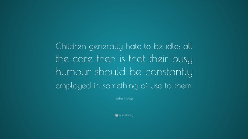 John Locke Quote: “Children generally hate to be idle; all the care then is that their busy humour should be constantly employed in something of use to them.”