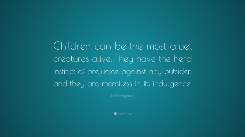 L.M. Montgomery Quote: “Children can be the most cruel creatures alive. They have the herd instinct of prejudice against any outsider, and they are merciless in its indulgence.”