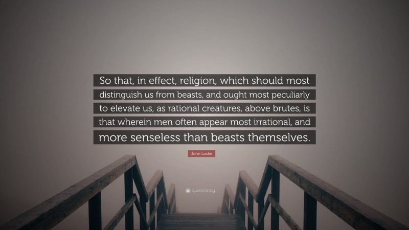 John Locke Quote: “So that, in effect, religion, which should most distinguish us from beasts, and ought most peculiarly to elevate us, as rational creatures, above brutes, is that wherein men often appear most irrational, and more senseless than beasts themselves.”