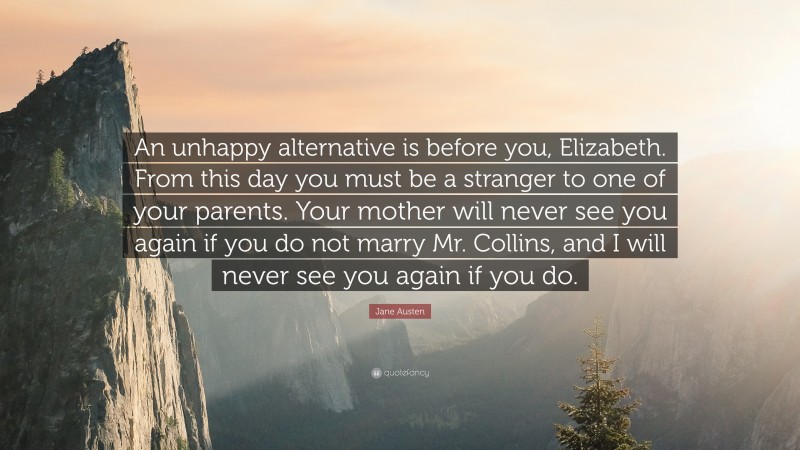 Jane Austen Quote: “An unhappy alternative is before you, Elizabeth. From this day you must be a stranger to one of your parents. Your mother will never see you again if you do not marry Mr. Collins, and I will never see you again if you do.”