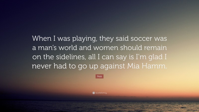 Pelé Quote: “When I was playing, they said soccer was a man’s world and women should remain on the sidelines, all I can say is I’m glad I never had to go up against Mia Hamm.”