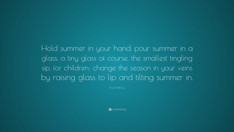 Ray Bradbury Quote: “Hold summer in your hand, pour summer in a glass, a tiny glass of course, the smallest tingling sip, for children; change the season in your veins by raising glass to lip and tilting summer in.”