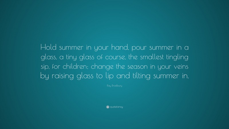 Ray Bradbury Quote: “Hold summer in your hand, pour summer in a glass, a tiny glass of course, the smallest tingling sip, for children; change the season in your veins by raising glass to lip and tilting summer in.”