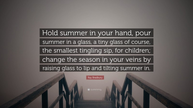 Ray Bradbury Quote: “Hold summer in your hand, pour summer in a glass, a tiny glass of course, the smallest tingling sip, for children; change the season in your veins by raising glass to lip and tilting summer in.”
