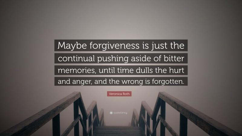 Veronica Roth Quote: “Maybe forgiveness is just the continual pushing aside of bitter memories, until time dulls the hurt and anger, and the wrong is forgotten.”
