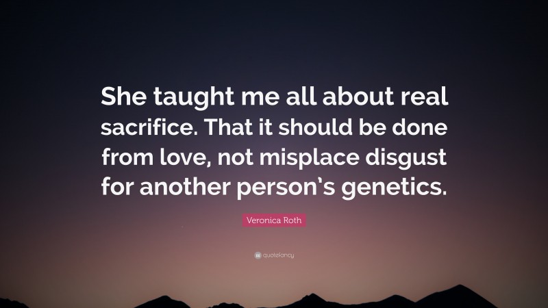 Veronica Roth Quote: “She taught me all about real sacrifice. That it should be done from love, not misplace disgust for another person’s genetics.”