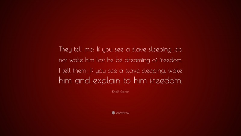 Khalil Gibran Quote: “They tell me: If you see a slave sleeping, do not wake him lest he be dreaming of freedom. I tell them: If you see a slave sleeping, wake him and explain to him freedom.”
