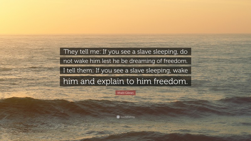 Khalil Gibran Quote: “They tell me: If you see a slave sleeping, do not wake him lest he be dreaming of freedom. I tell them: If you see a slave sleeping, wake him and explain to him freedom.”