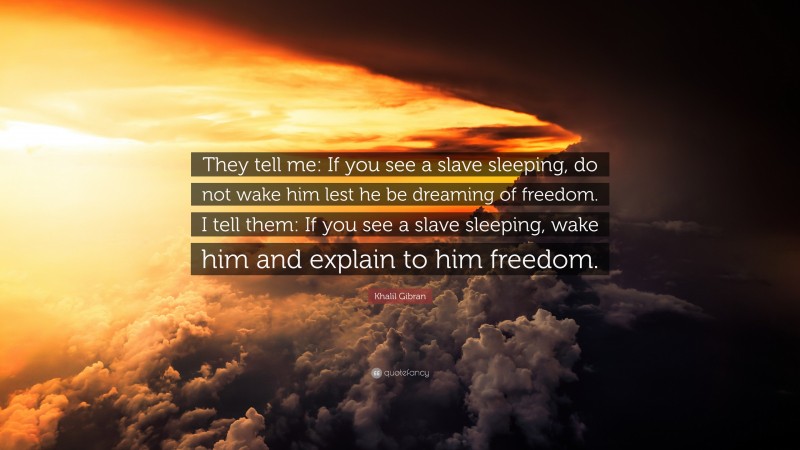 Khalil Gibran Quote: “They tell me: If you see a slave sleeping, do not wake him lest he be dreaming of freedom. I tell them: If you see a slave sleeping, wake him and explain to him freedom.”