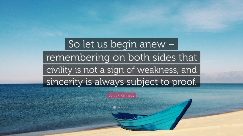 John F. Kennedy Quote: “So let us begin anew – remembering on both sides that civility is not a sign of weakness, and sincerity is always subject to proof.”