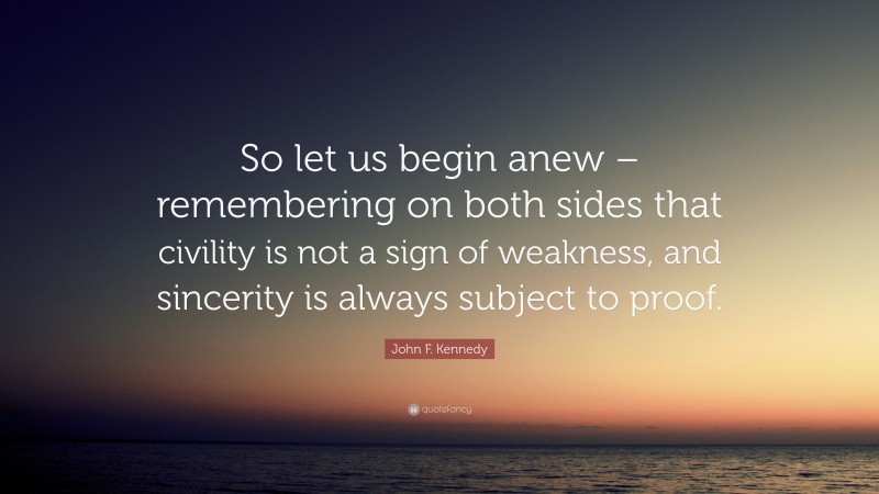 John F. Kennedy Quote: “So let us begin anew – remembering on both sides that civility is not a sign of weakness, and sincerity is always subject to proof.”