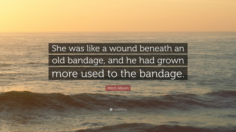 Mitch Albom Quote: “She was like a wound beneath an old bandage, and he had grown more used to the bandage.”