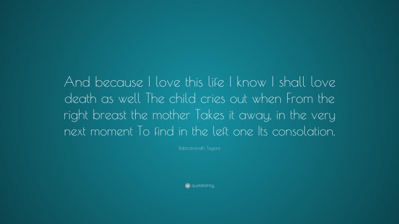 Rabindranath Tagore Quote: “And because I love this life I know I shall love death as well The child cries out when From the right breast the mother Takes it away, in the very next moment To find in the left one Its consolation.”