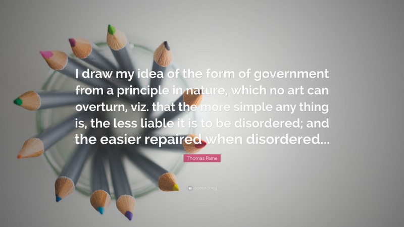Thomas Paine Quote: “I draw my idea of the form of government from a principle in nature, which no art can overturn, viz. that the more simple any thing is, the less liable it is to be disordered; and the easier repaired when disordered...”