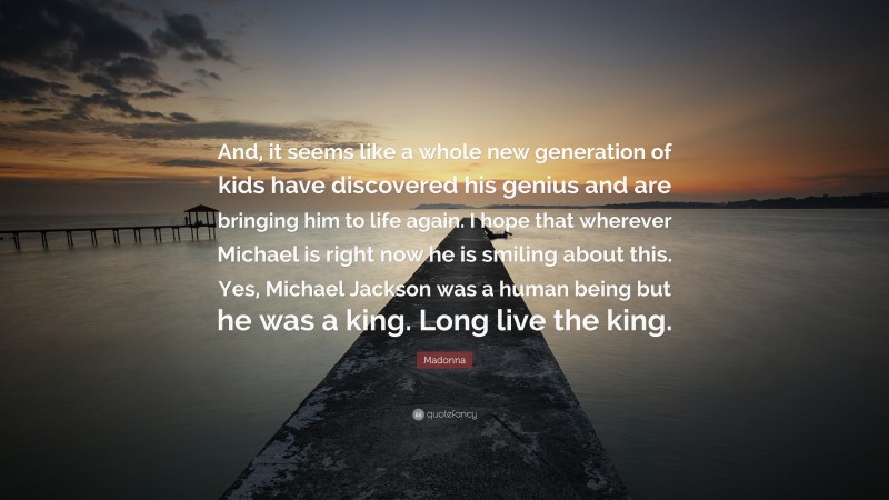 Madonna Quote: “And, it seems like a whole new generation of kids have discovered his genius and are bringing him to life again. I hope that wherever Michael is right now he is smiling about this. Yes, Michael Jackson was a human being but he was a king. Long live the king.”