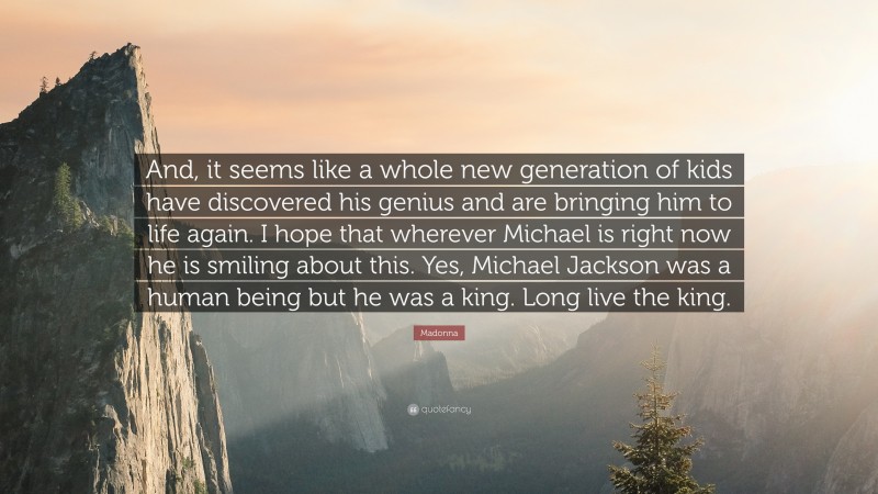 Madonna Quote: “And, it seems like a whole new generation of kids have discovered his genius and are bringing him to life again. I hope that wherever Michael is right now he is smiling about this. Yes, Michael Jackson was a human being but he was a king. Long live the king.”