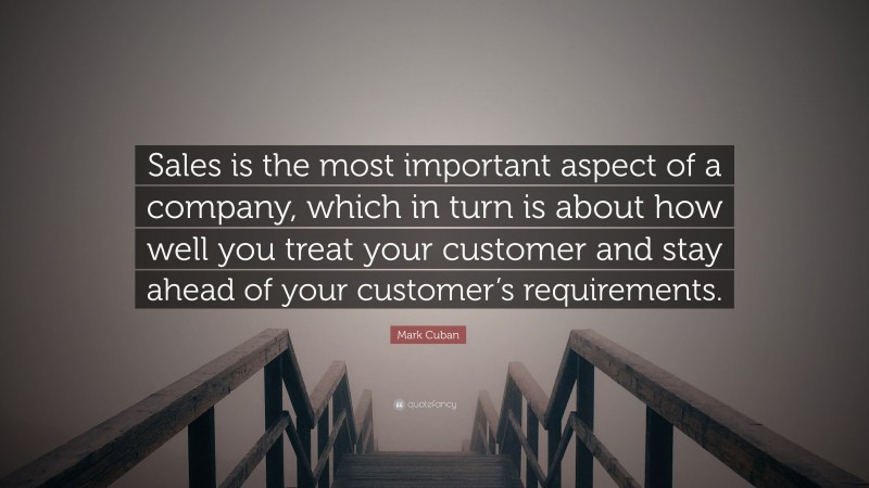 Mark Cuban Quote: “Sales is the most important aspect of a company, which in turn is about how well you treat your customer and stay ahead of your customer’s requirements.”