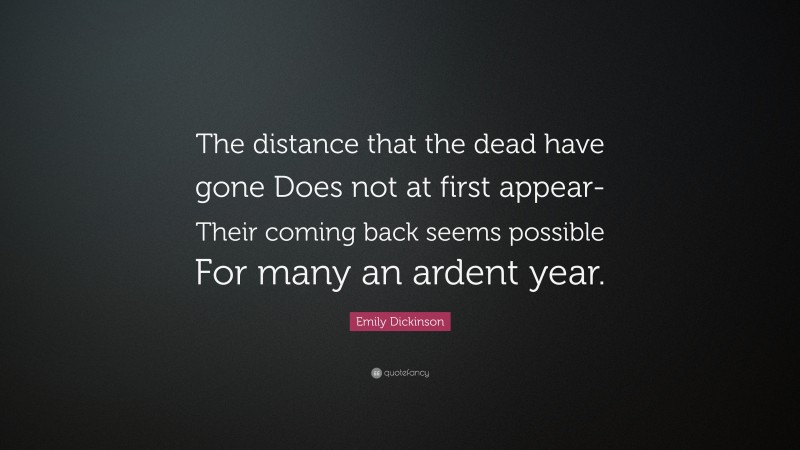 Emily Dickinson Quote: “The distance that the dead have gone Does not at first appear- Their coming back seems possible For many an ardent year.”