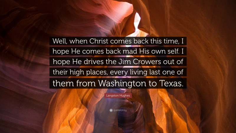 Langston Hughes Quote: “Well, when Christ comes back this time, I hope He comes back mad His own self. I hope He drives the Jim Crowers out of their high places, every living last one of them from Washington to Texas.”