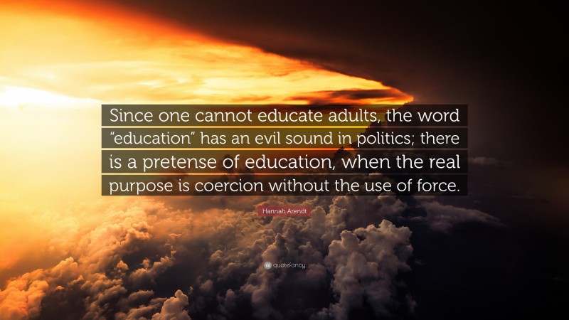 Hannah Arendt Quote: “Since one cannot educate adults, the word “education” has an evil sound in politics; there is a pretense of education, when the real purpose is coercion without the use of force.”